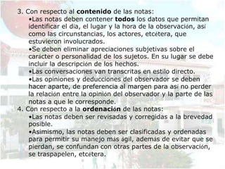 3. Con respecto al contenido de las notas:
    •Las notas deben contener todos los datos que permitan
    identificar el día, el lugar y la hora de la observación, así
    como las circunstancias, los actores, etcétera, que
    estuvieron involucrados.
    •Se deben eliminar apreciaciones subjetivas sobre el
    carácter o personalidad de los sujetos. En su lugar se debe
    incluir la descripción de los hechos.
    •Las conversaciones van transcritas en estilo directo.
    •Las opiniones y deducciones del observador se deben
    hacer aparte, de preferencia al margen para así no perder
    la relación entre la opinión del observador y la parte de las
    notas a que le corresponde.
4. Con respecto a la ordenación de las notas:
    •Las notas deben ser revisadas y corregidas a la brevedad
    posible.
    •Asimismo, las notas deben ser clasificadas y ordenadas
    para permitir su manejo más ágil, además de evitar que se
    pierdan, se confundan con otras partes de la observación,
    se traspapelen, etcétera.
 