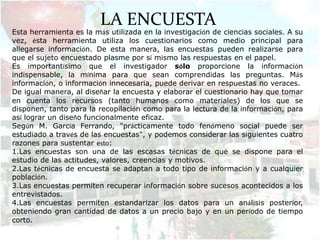 LA ENCUESTA
Esta herramienta es la más utilizada en la investigación de ciencias sociales. A su
vez, ésta herramienta utiliza los cuestionarios como medio principal para
allegarse información. De esta manera, las encuestas pueden realizarse para
que el sujeto encuestado plasme por sí mismo las respuestas en el papel.
Es importantísimo que el investigador sólo proporcione la información
indispensable, la mínima para que sean comprendidas las preguntas. Más
información, o información innecesaria, puede derivar en respuestas no veraces.
De igual manera, al diseñar la encuesta y elaborar el cuestionario hay que tomar
en cuenta los recursos (tanto humanos como materiales) de los que se
disponen, tanto para la recopilación como para la lectura de la información, para
así lograr un diseño funcionalmente eficaz.
Según M. García Ferrando, "prácticamente todo fenómeno social puede ser
estudiado a través de las encuestas", y podemos considerar las siguientes cuatro
razones para sustentar esto:
1.Las encuestas son una de las escasas técnicas de que se dispone para el
estudio de las actitudes, valores, creencias y motivos.
2.Las técnicas de encuesta se adaptan a todo tipo de información y a cualquier
población.
3.Las encuestas permiten recuperar información sobre sucesos acontecidos a los
entrevistados.
4.Las encuestas permiten estandarizar los datos para un análisis posterior,
obteniendo gran cantidad de datos a un precio bajo y en un período de tiempo
corto.
 