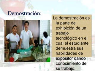 La demostración es
 la parte de
 exhibición de un
 trabajo
 tecnológico en el
 cual el estudiante
 demuestra sus
 habilidades de
 expositor dando
 conocimiento de
 su trabajo.
 