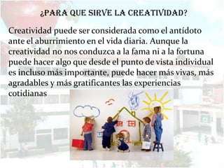 ¿Para que sirve la creatividad?

Creatividad puede ser considerada como el antídoto
ante el aburrimiento en el vida diaria. Aunque la
creatividad no nos conduzca a la fama ni a la fortuna
puede hacer algo que desde el punto de vista individual
es incluso más importante, puede hacer más vivas, más
agradables y más gratificantes las experiencias
cotidianas
 