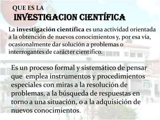 QUE ES LA
 INVESTIGACION CIENTÍFICA
La investigación científica es una actividad orientada
a la obtención de nuevos conocimientos y, por esa vía,
ocasionalmente dar solución a problemas o
interrogantes de carácter científico.

Es un proceso formal y sistemático de pensar
que emplea instrumentos y procedimientos
especiales con miras a la resolución de
problemas, a la búsqueda de respuestas en
torno a una situación, o a la adquisición de
nuevos conocimientos.
 