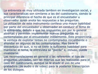 LA ENTREVISTA
La entrevista es muy utilizada también en investigación social, y
sus características son similares a las del cuestionario, siendo la
principal diferencia el hecho de que es el encuestador u
observador quien anota las respuestas a las preguntas.
La utilización de este instrumento conlleva una mayor habilidad
por parte del encuestador u observador en conducir el tema de
la entrevista, debido a que las respuestas son por lo general
abiertas y permiten implementar nuevas preguntas no
contempladas por el encuestador inicialmente. Esto proporciona
la ventaja de explotar temas no contemplados inicialmente o
ahondar en algunos de los contemplados. Mas tiene la
desventaja de que, si no se tiene la suficiente habilidad para
mantener el tema, la entrevista se "pierde" e, incluso, puede
invalidarse.
Las recomendaciones en general y las referentes al tipo de
preguntas utilizadas, son las mismas que las realizadas para el
caso del cuestionario, aunque se le añade el uso de una
grabadora (de audio o de vídeo) para la posterior transcripción
de los diálogos.
 