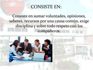 CONSISTE EN:
  Consiste en sumar voluntades, opiniones,
saberes, recursos por una causa común, exige
   disciplina y sobre todo respeto con los
                 compañeros.
 
