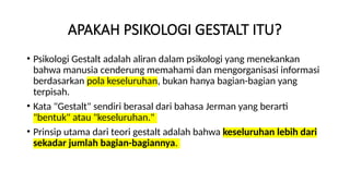 APAKAH PSIKOLOGI GESTALT ITU?
• Psikologi Gestalt adalah aliran dalam psikologi yang menekankan
bahwa manusia cenderung memahami dan mengorganisasi informasi
berdasarkan pola keseluruhan, bukan hanya bagian-bagian yang
terpisah.
• Kata "Gestalt" sendiri berasal dari bahasa Jerman yang berarti
"bentuk" atau "keseluruhan."
• Prinsip utama dari teori gestalt adalah bahwa keseluruhan lebih dari
sekadar jumlah bagian-bagiannya.
 