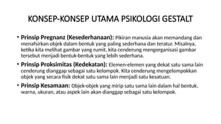 KONSEP-KONSEP UTAMA PSIKOLOGI GESTALT
• Prinsip Pregnanz (Kesederhanaan): Pikiran manusia akan memandang dan
menafsirkan objek dalam bentuk yang paling sederhana dan teratur. Misalnya,
ketika kita melihat gambar yang rumit, kita cenderung mengorganisasi gambar
tersebut menjadi bentuk-bentuk yang lebih sederhana.
• Prinsip Proksimitas (Kedekatan): Elemen-elemen yang dekat satu sama lain
cenderung dianggap sebagai satu kelompok. Kita cenderung mengelompokkan
objek yang secara fisik dekat satu sama lain menjadi satu kesatuan.
• Prinsip Kesamaan: Objek-objek yang mirip satu sama lain dalam hal bentuk,
warna, ukuran, atau aspek lain akan dianggap sebagai satu kelompok.
 