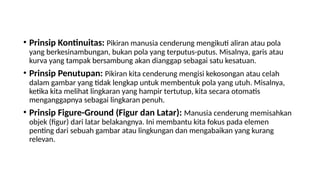 • Prinsip Kontinuitas: Pikiran manusia cenderung mengikuti aliran atau pola
yang berkesinambungan, bukan pola yang terputus-putus. Misalnya, garis atau
kurva yang tampak bersambung akan dianggap sebagai satu kesatuan.
• Prinsip Penutupan: Pikiran kita cenderung mengisi kekosongan atau celah
dalam gambar yang tidak lengkap untuk membentuk pola yang utuh. Misalnya,
ketika kita melihat lingkaran yang hampir tertutup, kita secara otomatis
menganggapnya sebagai lingkaran penuh.
• Prinsip Figure-Ground (Figur dan Latar): Manusia cenderung memisahkan
objek (figur) dari latar belakangnya. Ini membantu kita fokus pada elemen
penting dari sebuah gambar atau lingkungan dan mengabaikan yang kurang
relevan.
 
