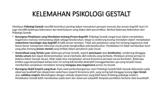 KELEMAHAN PSIKOLOGI GESTALT
Meskipun Psikologi Gestalt memiliki kontribusi penting dalam memahami persepsi manusia dan proses kognitif, teori ini
juga memiliki beberapa kelemahan dan keterbatasan yang diakui oleh para kritikus. Berikut beberapa kelemahan dari
Psikologi Gestalt:
• Kurangnya Penjelasan yang Mendalam tentang Proses Kognitif: Psikologi Gestalt sangat kuat dalam menjelaskan
bagaimana manusia memandang objek sebagai keseluruhan, tetapi ia cenderung kurang mendalam dalam menjelaskan
mekanisme neurologis atau kognitif di balik proses tersebut. Tidak ada penjelasan yang rinci tentang bagaimana otak
benar-benar memproses informasi visual untuk menghasilkan pola keseluruhan. Pendekatan ini tidak memberikan teori
yang jelas tentang proses mental yang terlibat dalam penafsiran pola visual.
• Generalisasi yang Terlalu Luas: Beberapa prinsip Gestalt, seperti penutupan atau kontinuitas, cenderung dianggap
terlalu umum dan dapat diinterpretasikan secara berbeda oleh individu yang berbeda. Meskipun prinsip-prinsip ini
bekerja dalam banyak situasi, tidak selalu bisa menjelaskan semua fenomena persepsi secara konsisten. Beberapa
kritikus juga berpendapat bahwa teori ini sering kali bersifat deskriptif (menggambarkan apa yang terjadi) tanpa
memberikan penjelasan mendalam tentang mengapa atau bagaimana proses itu terjadi.
• Kurangnya Bukti Empiris yang Kuat: Pada awal perkembangannya, teori Psikologi Gestalt lebih banyak didasarkan pada
observasi kualitatif dan eksperimen sederhana (seperti fenomena phi), yang sering kali dianggap kurang rigor ilmiah
atau validitas empiris dibandingkan dengan metode eksperimen yang lebih ketat di bidang psikologi modern.
Pendekatan Gestalt lebih menekankan pada teori dan observasi subyektif daripada penelitian berbasis data kuantitatif.
 