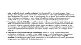 • Fokus yang Terlalu Sempit pada Persepsi Visual: Teori Gestalt lebih berfokus pada persepsi visual,
sehingga sering dianggap kurang relevan ketika diaplikasikan pada aspek-aspek psikologi lainnya, seperti
emosi, kepribadian, atau dinamika sosial. Ini membuat teori Gestalt tampak terbatas dalam penerapannya
di luar konteks persepsi. Aplikasinya dalam bidang-bidang lain, seperti pembelajaran atau memori,
meskipun ada upaya untuk menjelaskannya, tidak sekuat penjelasannya tentang persepsi visual.
• Mengabaikan Faktor Individual dan Sosial: Teori Gestalt cenderung mengabaikan faktor individual dan
sosial yang mempengaruhi persepsi dan perilaku manusia. Setiap individu mungkin memiliki interpretasi
yang berbeda tergantung pada pengalaman pribadi, budaya, atau konteks sosialnya, yang tidak terlalu
diperhitungkan oleh teori Gestalt. Seringkali, Gestalt tidak cukup mempertimbangkan bagaimana konteks
sosial dan budaya mempengaruhi persepsi dan kognisi, sehingga pendekatannya bisa dianggap terlalu
universal.
• Keterbatasan dalam Penjelasan Proses Pembelajaran: Sementara Gestalt mengemukakan bahwa
pembelajaran terjadi secara mendadak melalui insight, konsep ini sulit dijelaskan secara sistematis dan
kurang mampu menjelaskan proses pembelajaran yang bertahap atau proses belajar yang lebih
kompleks. Banyak kasus pembelajaran tidak hanya terjadi secara instan, tetapi juga melalui pengulangan
dan penguatan yang tidak terlalu ditekankan dalam teori ini.
 