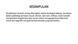 KESIMPULAN
Pendekatan Gestalt sering diterapkan dalam berbagai bidang, terutama
dalam psikologi persepsi visual, desain, dan seni. Intinya, teori Gestalt
menjelaskan bagaimana kita secara alami mengorganisasi informasi
visual dan kognitif menjadi bentuk-bentuk yang bermakna.
 
