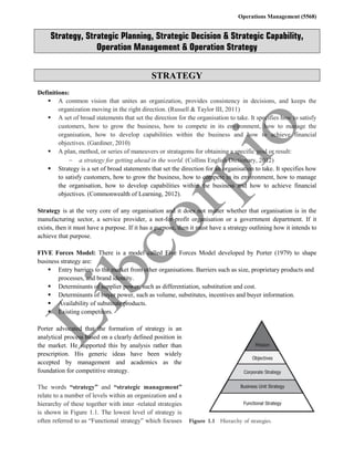 Operations Management (5568)
Strategy, Strategic Planning, Strategic Decision & Strategic Capability,
Operation Management & Operation Strategy
STRATEGY
Definitions:
 A common vision that unites an organization, provides consistency in decisions, and keeps the
organization moving in the right direction. (Russell & Taylor III, 2011)
 A set of broad statements that set the direction for the organisation to take. It specifies how to satisfy
customers, how to grow the business, how to compete in its environment, how to manage the
organisation, how to develop capabilities within the business and how to achieve financial
objectives. (Gardiner, 2010)
 A plan, method, or series of maneuvers or stratagems for obtaining a specific goal or result:
 a strategy for getting ahead in the world. (Collins English Dictionary, 2012)
 Strategy is a set of broad statements that set the direction for an organisation to take. It specifies how
to satisfy customers, how to grow the business, how to compete in its environment, how to manage
the organisation, how to develop capabilities within the business and how to achieve financial
objectives. (Commonwealth of Learning, 2012).
Strategy is at the very core of any organisation and it does not matter whether that organisation is in the
manufacturing sector, a service provider, a not-for-profit organisation or a government department. If it
exists, then it must have a purpose. If it has a purpose, then it must have a strategy outlining how it intends to
achieve that purpose.
FIVE Forces Model: There is a model called Five Forces Model developed by Porter (1979) to shape
business strategy are:
 Entry barriers to the market from other organisations. Barriers such as size, proprietary products and
processes, and brand identity.
 Determinants of supplier power, such as differentiation, substitution and cost.
 Determinants of buyer power, such as volume, substitutes, incentives and buyer information.
 Availability of substitute products.
 Existing competitors.
Porter advocated that the formation of strategy is an
analytical process based on a clearly defined position in
the market. He supported this by analysis rather than
prescription. His generic ideas have been widely
accepted by management and academics as the
foundation for competitive strategy.
The words “strategy” and “strategic management”
relate to a number of levels within an organization and a
hierarchy of these together with inter -related strategies
is shown in Figure 1.1. The lowest level of strategy is
often referred to as “Functional strategy” which focuses
 