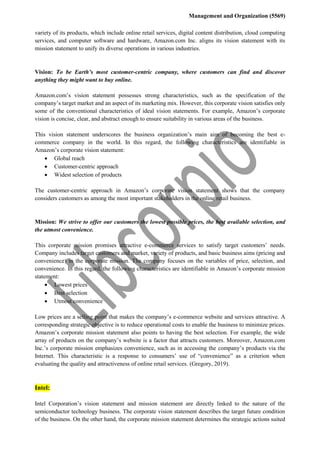 Management and Organization (5569)
variety of its products, which include online retail services, digital content distribution, cloud computing
services, and computer software and hardware, Amazon.com Inc. aligns its vision statement with its
mission statement to unify its diverse operations in various industries.
Vision: To be Earth’s most customer-centric company, where customers can find and discover
anything they might want to buy online.
Amazon.com’s vision statement possesses strong characteristics, such as the specification of the
company’s target market and an aspect of its marketing mix. However, this corporate vision satisfies only
some of the conventional characteristics of ideal vision statements. For example, Amazon’s corporate
vision is concise, clear, and abstract enough to ensure suitability in various areas of the business.
This vision statement underscores the business organization’s main aim of becoming the best e-
commerce company in the world. In this regard, the following characteristics are identifiable in
Amazon’s corporate vision statement:
 Global reach
 Customer-centric approach
 Widest selection of products
The customer-centric approach in Amazon’s corporate vision statement shows that the company
considers customers as among the most important stakeholders in the online retail business.
Mission: We strive to offer our customers the lowest possible prices, the best available selection, and
the utmost convenience.
This corporate mission promises attractive e-commerce services to satisfy target customers’ needs.
Company includes target customers and market, variety of products, and basic business aims (pricing and
convenience) in the corporate mission. The company focuses on the variables of price, selection, and
convenience. In this regard, the following characteristics are identifiable in Amazon’s corporate mission
statement:
 Lowest prices
 Best selection
 Utmost convenience
Low prices are a selling point that makes the company’s e-commerce website and services attractive. A
corresponding strategic objective is to reduce operational costs to enable the business to minimize prices.
Amazon’s corporate mission statement also points to having the best selection. For example, the wide
array of products on the company’s website is a factor that attracts customers. Moreover, Amazon.com
Inc.’s corporate mission emphasizes convenience, such as in accessing the company’s products via the
Internet. This characteristic is a response to consumers’ use of “convenience” as a criterion when
evaluating the quality and attractiveness of online retail services. (Gregory, 2019).
Intel:
Intel Corporation’s vision statement and mission statement are directly linked to the nature of the
semiconductor technology business. The corporate vision statement describes the target future condition
of the business. On the other hand, the corporate mission statement determines the strategic actions suited
 
