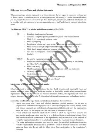 Management and Organization (5569)
Difference between Vision and Mission Statements:
When considering a mission statement vs. a vision statement the key aspect to remember is the current
vs. future context. A mission statement is where you are and why you do it, a vision statement is where
you are going to be and how you want to get there. Employees, shareholders, and other stakeholders can
be provided with quick answers to how an organization views itself and where it plans on being in the
future.
The DO’s and DON’Ts of mission and vision statements: (Glen, 2013)
DO  Use clear, simple, succinct language
 Articulate a tangible, specific yet ambitious goal in your vision statement
 Think 5–10+ years ahead with your vision
 Make it compelling
 Explain your mission and vision so that a seven-year-old could understand it
 Make it specific enough for people to understand what business you’re in
 Think deeply about it, alone and with your colleagues
 Test it out on real people — friends and family members — and ask for their
feedback
DON’T  Be generic, vague or grammatically complex
 Use clichéd, overused jargon (such as describing your company as ‘the leading
provider,’ the ‘best-in-class’ and so on.)
 Make it too wordy
 Muddle together your goals, strategies, aspirations, values and philosophy
 Try to say everything
 Try to be too clever
 Make it understandable only to insiders or employees
 Write one just because you think you ‘should’
Importance of Vision and Mission Statements:
It has been found in studies that organizations that have lucid, coherent, and meaningful vision and
mission statements return more than double the numbers in shareholder benefits when compared to the
organizations that do not have vision and mission statements. Indeed, the importance of vision and
mission statements is such that it is the first thing that is discussed in management textbooks on strategy.
Some of the benefits of having a vision and mission statement are discussed below:
 Above everything else, vision and mission statements provide unanimity of purpose to
organizations and imbue the employees with a sense of belonging and identity. Indeed, vision
and mission statements are embodiments of organizational identity and carry the organizations
creed and motto. For this purpose, they are also called as statements of creed.
 Vision and mission statements spell out the context in which the organization operates and
provides the employees with a tone that is to be followed in the organizational climate. Since
they define the reason for existence of the organization, they are indicators of the direction in
which the organization must move to actualize the goals in the vision and mission statements.
 The vision and mission statements serve as focal points for individuals to identify themselves
with the organizational processes and to give them a sense of direction while at the same time
deterring those who do not wish to follow them from participating in the organization’s
activities.
 