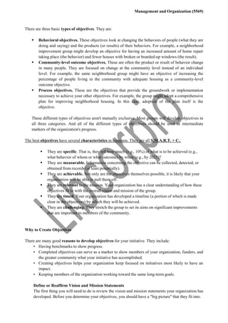 Management and Organization (5569)
There are three basic types of objectives. They are:
 Behavioral objectives. These objectives look at changing the behaviors of people (what they are
doing and saying) and the products (or results) of their behaviors. For example, a neighborhood
improvement group might develop an objective for having an increased amount of home repair
taking place (the behavior) and fewer houses with broken or boarded-up windows (the result).
 Community-level outcome objectives. These are often the product or result of behavior change
in many people. They are focused on change at the community level instead of an individual
level. For example, the same neighborhood group might have an objective of increasing the
percentage of people living in the community with adequate housing as a community-level
outcome objective.
 Process objectives. These are the objectives that provide the groundwork or implementation
necessary to achieve your other objectives. For example, the group might adopt a comprehensive
plan for improving neighborhood housing. In this case, adoption of the plan itself is the
objective.
These different types of objectives aren't mutually exclusive. Most groups will develop objectives in
all three categories. And all of the different types of objectives should be used as intermediate
markers of the organization's progress.
The best objectives have several characteristics in common. They are all S.M.A.R.T. + C.:
 They are specific. That is, they tell how much (e.g., 10%) of what is to be achieved (e.g.,
what behavior of whom or what outcome) by when (e.g., by 2025)?
 They are measurable. Information concerning the objective can be collected, detected, or
obtained from records (at least potentially).
 They are achievable. Not only are the objectives themselves possible, it is likely that your
organization will be able to pull them off.
 They are relevant to the mission. Your organization has a clear understanding of how these
objectives fit in with the overall vision and mission of the group.
 They are timed. Your organization has developed a timeline (a portion of which is made
clear in the objectives) by which they will be achieved.
 They are challenging. They stretch the group to set its aims on significant improvements
that are important to members of the community.
Why to Create Objectives
There are many good reasons to develop objectives for your initiative. They include:
• Having benchmarks to show progress.
• Completed objectives can serve as a marker to show members of your organization, funders, and
the greater community what your initiative has accomplished.
• Creating objectives helps your organization keep focused on initiatives most likely to have an
impact.
• Keeping members of the organization working toward the same long-term goals.
Define or Reaffirm Vision and Mission Statements
The first thing you will need to do is review the vision and mission statements your organization has
developed. Before you determine your objectives, you should have a "big picture" that they fit into.
 