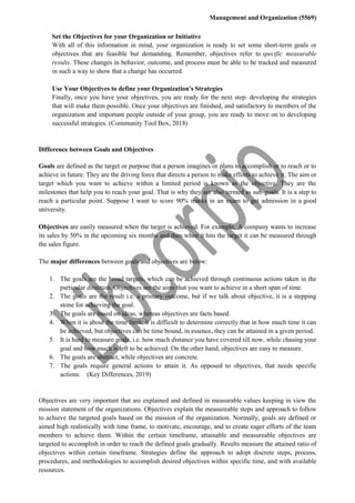 Management and Organization (5569)
Set the Objectives for your Organization or Initiative
With all of this information in mind, your organization is ready to set some short-term goals or
objectives that are feasible but demanding. Remember, objectives refer to specific measurable
results. These changes in behavior, outcome, and process must be able to be tracked and measured
in such a way to show that a change has occurred.
Use Your Objectives to define your Organization's Strategies
Finally, once you have your objectives, you are ready for the next step: developing the strategies
that will make them possible. Once your objectives are finished, and satisfactory to members of the
organization and important people outside of your group, you are ready to move on to developing
successful strategies. (Community Tool Box, 2018)
Difference between Goals and Objectives
Goals are defined as the target or purpose that a person imagines or plans to accomplish or to reach or to
achieve in future. They are the driving force that directs a person to make efforts to achieve it. The aim or
target which you want to achieve within a limited period is known as the objective. They are the
milestones that help you to reach your goal. That is why they are also termed as sub-goals. It is a step to
reach a particular point. Suppose I want to score 90% marks in an exam to get admission in a good
university.
Objectives are easily measured when the target is achieved. For example, A company wants to increase
its sales by 50% in the upcoming six months and then when it hits the target it can be measured through
the sales figure.
The major differences between goals and objectives are below:
1. The goals are the broad targets, which can be achieved through continuous actions taken in the
particular direction. Objectives are the aims that you want to achieve in a short span of time.
2. The goals are the result i.e. a primary outcome, but if we talk about objective, it is a stepping
stone for achieving the goal.
3. The goals are based on ideas, whereas objectives are facts based.
4. When it is about the time limit, it is difficult to determine correctly that in how much time it can
be achieved, but objectives can be time bound, in essence, they can be attained in a given period.
5. It is hard to measure goals, i.e. how much distance you have covered till now, while chasing your
goal and how much is left to be achieved. On the other hand, objectives are easy to measure.
6. The goals are abstract, while objectives are concrete.
7. The goals require general actions to attain it. As opposed to objectives, that needs specific
actions. (Key Differences, 2019)
Objectives are very important that are explained and defined in measurable values keeping in view the
mission statement of the organizations. Objectives explain the measureable steps and approach to follow
to achieve the targeted goals based on the mission of the organization. Normally, goals are defined or
aimed high realistically with time frame, to motivate, encourage, and to create eager efforts of the team
members to achieve them. Within the certain timeframe, attainable and measureable objectives are
targeted to accomplish in order to reach the defined goals gradually. Results measure the attained ratio of
objectives within certain timeframe. Strategies define the approach to adopt discrete steps, process,
procedures, and methodologies to accomplish desired objectives within specific time, and with available
resources.
 