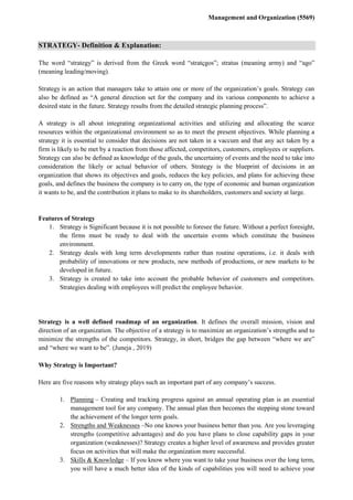 Management and Organization (5569)
STRATEGY- Definition & Explanation:
The word “strategy” is derived from the Greek word “stratçgos”; stratus (meaning army) and “ago”
(meaning leading/moving).
Strategy is an action that managers take to attain one or more of the organization’s goals. Strategy can
also be defined as “A general direction set for the company and its various components to achieve a
desired state in the future. Strategy results from the detailed strategic planning process”.
A strategy is all about integrating organizational activities and utilizing and allocating the scarce
resources within the organizational environment so as to meet the present objectives. While planning a
strategy it is essential to consider that decisions are not taken in a vaccum and that any act taken by a
firm is likely to be met by a reaction from those affected, competitors, customers, employees or suppliers.
Strategy can also be defined as knowledge of the goals, the uncertainty of events and the need to take into
consideration the likely or actual behavior of others. Strategy is the blueprint of decisions in an
organization that shows its objectives and goals, reduces the key policies, and plans for achieving these
goals, and defines the business the company is to carry on, the type of economic and human organization
it wants to be, and the contribution it plans to make to its shareholders, customers and society at large.
Features of Strategy
1. Strategy is Significant because it is not possible to foresee the future. Without a perfect foresight,
the firms must be ready to deal with the uncertain events which constitute the business
environment.
2. Strategy deals with long term developments rather than routine operations, i.e. it deals with
probability of innovations or new products, new methods of productions, or new markets to be
developed in future.
3. Strategy is created to take into account the probable behavior of customers and competitors.
Strategies dealing with employees will predict the employee behavior.
Strategy is a well defined roadmap of an organization. It defines the overall mission, vision and
direction of an organization. The objective of a strategy is to maximize an organization’s strengths and to
minimize the strengths of the competitors. Strategy, in short, bridges the gap between “where we are”
and “where we want to be”. (Juneja , 2019)
Why Strategy is Important?
Here are five reasons why strategy plays such an important part of any company’s success.
1. Planning – Creating and tracking progress against an annual operating plan is an essential
management tool for any company. The annual plan then becomes the stepping stone toward
the achievement of the longer term goals.
2. Strengths and Weaknesses –No one knows your business better than you. Are you leveraging
strengths (competitive advantages) and do you have plans to close capability gaps in your
organization (weaknesses)? Strategy creates a higher level of awareness and provides greater
focus on activities that will make the organization more successful.
3. Skills & Knowledge – If you know where you want to take your business over the long term,
you will have a much better idea of the kinds of capabilities you will need to achieve your
 