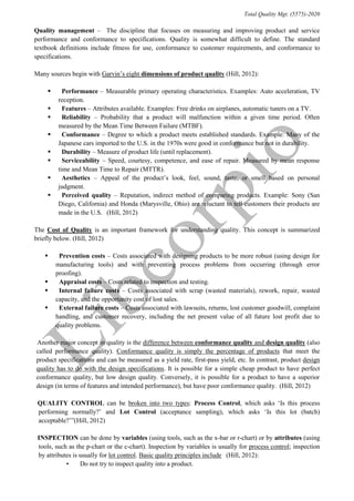 Total Quality Mgt. (5575)-2020
Quality management – “The discipline that focuses on measuring and improving product and service
performance and conformance to specifications. Quality is somewhat difficult to define. The standard
textbook definitions include fitness for use, conformance to customer requirements, and conformance to
specifications.”
Many sources begin with Garvin’s eight dimensions of product quality (Hill, 2012):
 “Performance – Measurable primary operating characteristics. Examples: Auto acceleration, TV
reception.”
 “Features – Attributes available. Examples: Free drinks on airplanes, automatic tuners on a TV. ”
 “Reliability – Probability that a product will malfunction within a given time period. Often
measured by the Mean Time Between Failure (MTBF). ”
 “Conformance – Degree to which a product meets established standards. Example: Many of the
Japanese cars imported to the U.S. in the 1970s were good in conformance but not in durability. ”
 “Durability – Measure of product life (until replacement). ”
 “Serviceability – Speed, courtesy, competence, and ease of repair. Measured by mean response
time and Mean Time to Repair (MTTR). ”
 “Aesthetics – Appeal of the product’s look, feel, sound, taste, or smell based on personal
judgment. ”
 “Perceived quality – Reputation, indirect method of comparing products. Example: Sony (San
Diego, California) and Honda (Marysville, Ohio) are reluctant to tell customers their products are
made in the U.S. ”(Hill, 2012)
The Cost of Quality is an important framework for understanding quality. This concept is summarized
briefly below. (Hill, 2012)
 “Prevention costs – Costs associated with designing products to be more robust (using design for
manufacturing tools) and with preventing process problems from occurring (through error
proofing).”
 “Appraisal costs – Costs related to inspection and testing. ”
 “Internal failure costs – Costs associated with scrap (wasted materials), rework, repair, wasted
capacity, and the opportunity cost of lost sales. ”
 “External failure costs – Costs associated with lawsuits, returns, lost customer goodwill, complaint
handling, and customer recovery, including the net present value of all future lost profit due to
quality problems. ”
“Another major concept in quality is the difference between conformance quality and design quality (also
called performance quality). Conformance quality is simply the percentage of products that meet the
product specifications and can be measured as a yield rate, first-pass yield, etc. In contrast, product design
quality has to do with the design specifications. It is possible for a simple cheap product to have perfect
conformance quality, but low design quality. Conversely, it is possible for a product to have a superior
design (in terms of features and intended performance), but have poor conformance quality.”(Hill, 2012)
“QUALITY CONTROL can be broken into two types: Process Control, which asks ‘Is this process
performing normally?’ and Lot Control (acceptance sampling), which asks ‘Is this lot (batch)
acceptable?’”(Hill, 2012)
“INSPECTION can be done by variables (using tools, such as the x-bar or r-chart) or by attributes (using
tools, such as the p-chart or the c-chart). Inspection by variables is usually for process control; inspection
by attributes is usually for lot control. Basic quality principles include” (Hill, 2012):
• “Do not try to inspect quality into a product.”
 