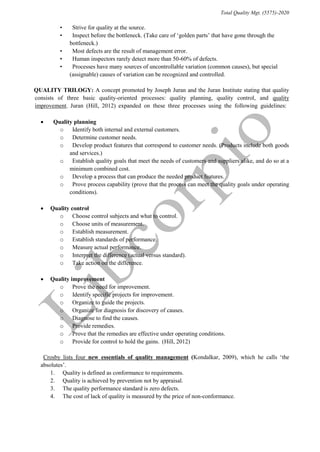 Total Quality Mgt. (5575)-2020
• “Strive for quality at the source.”
• “Inspect before the bottleneck. (Take care of ‘golden parts’ that have gone through the
bottleneck.)”
• “Most defects are the result of management error.”
• “Human inspectors rarely detect more than 50-60% of defects.”
• “Processes have many sources of uncontrollable variation (common causes), but special
(assignable) causes of variation can be recognized and controlled.”
“QUALITY TRILOGY: A concept promoted by Joseph Juran and the Juran Institute stating that quality
consists of three basic quality-oriented processes: quality planning, quality control, and quality
improvement.”Juran (Hill, 2012)“expanded on these three processes using the following guidelines:”
 “Quality planning”
o “Identify both internal and external customers.”
o “Determine customer needs.”
o “Develop product features that correspond to customer needs. (Products include both goods
and services.)”
o “Establish quality goals that meet the needs of customers and suppliers alike, and do so at a
minimum combined cost.”
o “Develop a process that can produce the needed product features.”
o “Prove process capability (prove that the process can meet the quality goals under operating
conditions).”
 Quality control
o “Choose control subjects and what to control.”
o “Choose units of measurement.”
o “Establish measurement.”
o “Establish standards of performance.”
o “Measure actual performance.”
o “Interpret the difference (actual versus standard).”
o “Take action on the difference.”
 Quality improvement
o “Prove the need for improvement.”
o “Identify specific projects for improvement.”
o “Organize to guide the projects.”
o “Organize for diagnosis for discovery of causes.”
o “Diagnose to find the causes.”
o “Provide remedies.”
o “Prove that the remedies are effective under operating conditions.”
o “Provide for control to hold the gains.”(Hill, 2012)
“Crosby lists four new essentials of quality management (Kondalkar, 2009), which he calls ‘the
absolutes’.”
1. “Quality is defined as conformance to requirements.
2. “Quality is achieved by prevention not by appraisal.
3. “The quality performance standard is zero defects.
4. “The cost of lack of quality is measured by the price of non-conformance.
 