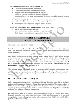 Total Quality Mgt. (5575)-2020
“The key points which are derived from the absolutes are:”
 “The need to understand customer requirements”
 “a management commitment to satisfying the customer”
 “communicating customer requirements to the workforce; ”
 “training the workforce to produce to customer requirements”
 “prevention of errors by a proper understanding of the process involved in producing products
and services”
 “doing things right the first time as a management performance standard”
 “creating an enabling environment to achieve such standards” and
 “measuring and publicizing the cost of rejects, reworks and waste. ”
“Crosby talks about the three stages in the evolution of a total quality culture:”
 “first, the conviction that quality is an asset”
 “next a commitment to implement quality as a way of life” and
 “finally, the conversion of the entire organization to this way of life. ”
TOOLS & TECHNIQUES
OF QUALITY MANAGEMENT
“QUALITY MANAGEMENT TOOLS”
“A set of seven fundamental tools used to gather and analyze data for process improvement are: histogram,
Pareto Chart, checksheet, control chart, fishbone (Ishikawa) diagram, process map (flowchart), and scatter
diagram (scatterplot).”
“Many sources use the above seven tools, but some sources, such as the ASQ and Wikipedia websites
replace process map with stratification, while others, such as Schroeder (In Hill, 2012), replace the
checksheet with the run chart. This author argues that a process map is far more important than
stratification, and a checksheet is more practical than a run chart. This author argues further that a causal
map is better than a fishbone diagram and those other tools, such as FMEA, error proofing, and the
Nominal Group Technique, should be added to the list.”
“Other technical quality tools include design of experiments (DOE), multiple regression (and other
multivariate statistical techniques), statistical hypothesis testing, sampling, and survey data collection. Non
technical quality tools include project management, stakeholder analysis, brainstorming, and mind-
mapping.”
“QUALITY MANAGEMENT TECHNIQUES”
“Quality management techniques involve controlling activities and planning to ensure that the service or
product is fit for the purpose. The quality of the product makes the reputation of the company and also it
fetches the customers for the company. Now if we discuss the quality so it has some parameters which are
designed by the respective organization. On these parameters or techniques, the product is created. The
parameters may vary from organization to organization.”
“The quality matters a lot for the customer and company for both because the customer wants quality
because he is spending money and he wants good product which is value for money and on the other hand
an organization wants to make a good reputation and strong customer base which is only possible if their
products are of the utmost quality.”
 