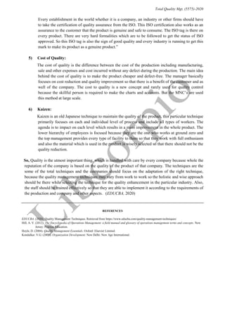 Total Quality Mgt. (5575)-2020
Every establishment in the world whether it is a company, an industry or other firms should have
to take the certification of quality assurance from the ISO. This ISO certification also works as an
assurance to the customer that the product is genuine and safe to consume. The ISO tag is there on
every product. There are very hard formalities which are to be followed to get the status of ISO
approved. So this ISO tag is also the sign of good quality and every industry is running to get this
mark to make its product as a genuine product.”
5) “Cost of Quality: ”
“The cost of quality is the difference between the cost of the production including manufacturing,
sale and other expenses and cost incurred without any defect during the production. The main idea
behind the cost of quality is to make the product cheaper and defect-free. The manager basically
focuses on cost reduction and quality improvement so that there is a benefit of the customer and as
well of the company. The cost to quality is a new concept and rarely used for quality control
because the skillful person is required to make the charts and accounts. But the MNC’s are used
this method at large scale.”
6) “Kaizen:”
“Kaizen is an old Japanese technique to maintain the quality of the product, this particular technique
primarily focuses on each and individual level of process and include all types of workers. The
agenda is to impact on each level which results in a mass improvement in the whole product. The
lower hierarchy of employees is focused because they are the one who works at ground zero and
the top management provides every type of facility to them so that they work with full enthusiasm
and also the material which is used in the product is wisely selected so that there should not be the
quality reduction.”
“So, Quality is the utmost important thing, which is handled with care by every company because whole the
reputation of the company is based on the quality of the product of that company. The techniques are the
some of the total techniques and the companies should focus on the adaptation of the right technique,
because the quality management techniques may vary from work to work so the holistic and wise approach
should be there while selecting the technique for the quality enhancement in the particular industry. Also,
the staff should be trained effectively so that they are able to implement it according to the requirements of
the production and company and other aspects.” (EDUCBA, 2020)
REFERENCES
EDUCBA. (2020). Quality Management Techniques. Retrieved from https://www.educba.com/quality-management-techniques/
Hill, A. V. (2012). The Encyclopedia of Operations Management: a field manual and glossary of operations management terms and concepts. New
Jersey: Pearson Education.
Hoyle, D. (2004). Quality Management Essentials. Oxford: Elsevier Limited.
Kondalkar. V.G. (2009). Organization Development. New Delhi: New Age International.
 