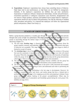 Management and Organization (5569)
4. Expectations: Employees’ expectations have always been controlling factors of behavior.
High hopes lead to poor performances, as high hopes are not fulfilled by management.
Similarly, if the employee’s expectations are fulfilled, they get more satisfaction.
Expectations of employees influence interpersonal relationships, rewards and performances.
Unsatisfied expectations or ambiguous expectations cause frustration, disappointment and
low turnover. Proper guidance, autonomy and feedback lead to proper behavior. Employees’
expectations should not only be linked with performance, but with the following of standard
rules, procedures and policies. It is expected that employees will follow the organizational
policies and practices. (Share Your Essays, a)
STAGES OF GROUP FORMATION
Before a group becomes productive, it usually goes through the stages of group formation and also
through some cycles of high/ low performance. Five-stage group-development model characterizes
groups as proceeding through the distinct stages of forming, storming, norming, performing, and
adjourning. (Figure 2.1)
1. The first stage, forming stage, is characterized by a great deal of uncertainty about the
group’s purpose, structure, and leadership. Members “test the waters” to determine what types
of behaviors are acceptable. This stage is complete when members have begun to think of
themselves as part of a group.
2. The storming stage is one of intragroup conflict. Members accept the existence of the group
but resist the constraints it imposes on individuality. There is conflict over who will control
the group. When this stage is complete, there will be a relatively clear hierarchy of leadership
within the group. In the third stage, close relationships develop and the group demonstrates
cohesiveness. There is now a strong sense of group identity and camaraderie.
3. This norming stage is complete when the group structure solidifies and the group has
assimilated a common set of expectations of what defines correct member behavior.
4. The fourth stage is performing. The structure at this point is fully functional and accepted.
Group energy has moved from getting to know and understand each other to performing the
task at hand.
5. For permanent work groups, performing is the last stage in development. However, for
temporary committees, teams, task forces, and similar groups that have a limited task to
perform, the adjourning stage is for wrapping up activities and preparing to disband. Some
group members are upbeat, basking in the group’s accomplishments. Others may be
depressed over the loss of camaraderie and friendships gained during the work group’s life.
(Robbins & Judge 2013)
Figure 2.1
 
