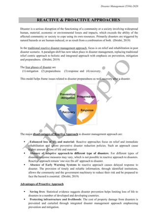 Disaster Management (5584)-2020
REACTIVE & PROACTIVE APPROACHES
“Disaster is a serious disruption of the functioning of a community or a society involving widespread
human, material, economic or environmental losses and impacts, which exceeds the ability of the
affected community or society to cope using its own resources. Primarily disasters are triggered by
natural hazards or are human-induced, or as result from a combination of both.”(Drishti, 2019)
“In the traditional reactive disaster management approach, focus is on relief and rehabilitation in post
disaster scenario. A paradigm shift has now taken place in disaster management, replacing traditional
relief centric approach to holistic and integrated approach with emphasis on prevention, mitigation
and preparedness.”(Drishti, 2019)
The four phases of disaster are
(1) mitigation (2) preparedness (3) response and (4) recovery.
“This model helps frame issues related to disaster preparedness as well recovery after a disaster.”
“The major disadvantages of Reactive Approach to disaster management approach are:”
 “Enhanced loss of life and material: Reactive approaches focus on relief and immediate
rehabilitation and ignore preventive disaster reduction policies. Such an approach cause
higher amount of loss of life and material.”
 “Absence of adaptive approach to different type of disasters: For different types of
disasters response measures may vary, which is not possible in reactive approach to disasters.
Reactive approach remain ‘one size fits all’ approach to disaster.”
 “Absence of Early Warning Systems in reactive approach causes delayed response to
disaster. The provision of timely and reliable information, through identified institutions,
allows the community and the government machinery to reduce their risk and be prepared to
face the hazard is essential.”(Drishti, 2019)
“Advantages of Proactive Approach”
 “Saving lives: Statistical evidence suggests disaster prevention helps limiting loss of life to
disasters in a number of developed and developing countries.”
 “Protecting infrastructure and livelihoods: The cost of property damage from disasters is
prevented and curtailed through integrated disaster management approach emphasizing
prevention and mitigation.”
 