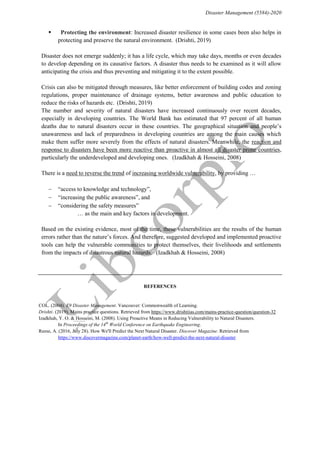 Disaster Management (5584)-2020
 “Protecting the environment: Increased disaster resilience in some cases been also helps in
protecting and preserve the natural environment.”(Drishti, 2019)
“Disaster does not emerge suddenly; it has a life cycle, which may take days, months or even decades
to develop depending on its causative factors. A disaster thus needs to be examined as it will allow
anticipating the crisis and thus preventing and mitigating it to the extent possible.”
“Crisis can also be mitigated through measures, like better enforcement of building codes and zoning
regulations, proper maintenance of drainage systems, better awareness and public education to
reduce the risks of hazards etc.”(Drishti, 2019)
“The number and severity of natural disasters have increased continuously over recent decades,
especially in developing countries. The World Bank has estimated that 97 percent of all human
deaths due to natural disasters occur in these countries. The geographical situation and people’s
unawareness and lack of preparedness in developing countries are among the main causes which
make them suffer more severely from the effects of natural disasters. Meanwhile, the reaction and
response to disasters have been more reactive than proactive in almost all disaster prone countries,
particularly the underdeveloped and developing ones.” (Izadkhah & Hosseini, 2008)
“There is a need to reverse the trend of increasing worldwide vulnerability, by providing …”
 “access to knowledge and technology”,
 “increasing the public awareness”, and
 “considering the safety measures”
… as the main and key factors in development.
“Based on the existing evidence, most of the time, these vulnerabilities are the results of the human
errors rather than the nature’s forces. And therefore, suggested developed and implemented proactive
tools can help the vulnerable communities to protect themselves, their livelihoods and settlements
from the impacts of disastrous natural hazards.” (Izadkhah & Hosseini, 2008)
REFERENCES
COL. (2004). E9 Disaster Management. Vancouver: Commonwealth of Learning.
Drishti. (2019). Mains practice questions. Retrieved from https://www.drishtiias.com/mains-practice-question/question-32
Izadkhah, Y. O. & Hosseini, M. (2008). Using Proactive Means in Reducing Vulnerability to Natural Disasters.
In Proceedings of the 14th
World Conference on Earthquake Engineering.
Reese, A. (2016, July 28). How We'll Predict the Next Natural Disaster. Discover Magazine. Retrieved from
https://www.discovermagazine.com/planet-earth/how-well-predict-the-next-natural-disaster
 