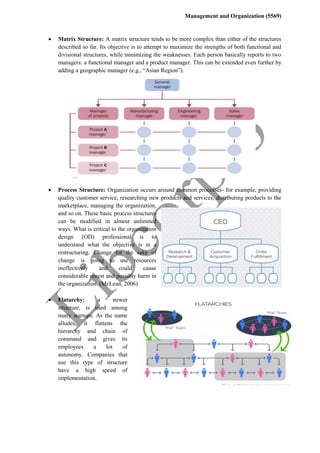 Management and Organization (5569)
 Matrix Structure: A matrix structure tends to be more complex than either of the structures
described so far. Its objective is to attempt to maximize the strengths of both functional and
divisional structures, while minimizing the weaknesses. Each person basically reports to two
managers: a functional manager and a product manager. This can be extended even further by
adding a geographic manager (e.g., “Asian Region”).
 Process Structure: Organization occurs around common processes- for example, providing
quality customer service, researching new products and services, distributing products to the
marketplace, managing the organization,
and so on. These basic process structures
can be modified in almost unlimited
ways. What is critical to the organization
design (OD) professional is to
understand what the objective is in a
restructuring. Change for the sake of
change is going to use resources
ineffectively and could cause
considerable unrest and possibly harm in
the organization. (McLean, 2006)
 Flatarchy: a newer
structure, is used among
many startups. As the name
alludes, it flattens the
hierarchy and chain of
command and gives its
employees a lot of
autonomy. Companies that
use this type of structure
have a high speed of
implementation.
 