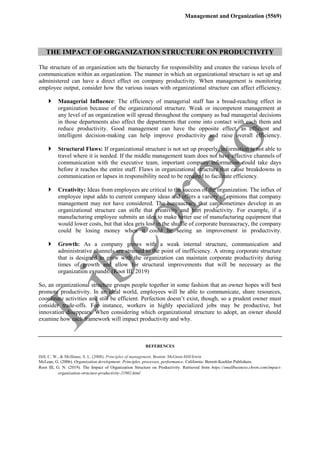 Management and Organization (5569)
THE IMPACT OF ORGANIZATION STRUCTURE ON PRODUCTIVITY
The structure of an organization sets the hierarchy for responsibility and creates the various levels of
communication within an organization. The manner in which an organizational structure is set up and
administered can have a direct effect on company productivity. When management is monitoring
employee output, consider how the various issues with organizational structure can affect efficiency.
 Managerial Influence: The efficiency of managerial staff has a broad-reaching effect in
organization because of the organizational structure. Weak or incompetent management at
any level of an organization will spread throughout the company as bad managerial decisions
in those departments also affect the departments that come into contact with each them and
reduce productivity. Good management can have the opposite effect, as efficient and
intelligent decision-making can help improve productivity and raise overall efficiency.
 Structural Flaws: If organizational structure is not set up properly, information is not able to
travel where it is needed. If the middle management team does not have effective channels of
communication with the executive team, important company information could take days
before it reaches the entire staff. Flaws in organizational structure that cause breakdowns in
communication or lapses in responsibility need to be repaired to facilitate efficiency.
 Creativity: Ideas from employees are critical to the success of the organization. The influx of
employee input adds to current company ideas and offers a variety of opinions that company
management may not have considered. The bureaucracy that can sometimes develop in an
organizational structure can stifle that creativity and hurt productivity. For example, if a
manufacturing employee submits an idea to make better use of manufacturing equipment that
would lower costs, but that idea gets lost in the shuffle of corporate bureaucracy, the company
could be losing money when it could be seeing an improvement in productivity.
 Growth: As a company grows with a weak internal structure, communication and
administrative channels are strained to the point of inefficiency. A strong corporate structure
that is designed to grow with the organization can maintain corporate productivity during
times of growth and allow for structural improvements that will be necessary as the
organization expands. (Root III, 2019)
So, an organizational structure groups people together in some fashion that an owner hopes will best
promote productivity. In an ideal world, employees will be able to communicate, share resources,
coordinate activities and still be efficient. Perfection doesn’t exist, though, so a prudent owner must
consider trade-offs. For instance, workers in highly specialized jobs may be productive, but
innovation disappears. When considering which organizational structure to adopt, an owner should
examine how each framework will impact productivity and why.
REFERENCES
Hill, C. W., & McShane, S. L. (2008). Principles of management. Boston: McGraw-Hill/Irwin
McLean, G. (2006). Organization development: Principles, processes, performance. California: Berrett-Koehler Publishers.
Root III, G. N. (2019). The Impact of Organization Structure on Productivity. Retrieved from https://smallbusiness.chron.com/impact-
organization-structure-productivity-21902.html
 
