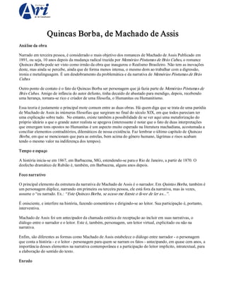 Quincas Bor ba, de Machado de Assis 
Análise da obra 
Narrado em terceira pessoa, é considerado o mais objetivo dos romances de Machado de Assis Publicado em 
1891, ou seja, 10 anos depois da mudança radical trazida por Memórias Póstumas de Brás Cubas, o romance 
Quincas Borba pode ser visto como irmão da obra que inaugurou o Realismo Brasileiro. Não tem as inovações 
deste, mas ainda se percebe, ainda que de forma menos intensa, o mesmo dom ao trabalhar com a digressão, 
ironia e metalinguagem. É um desdobramento da problemática e da narrativa de Memórias Póstumas de Brás 
Cubas 
Outro ponto de contato é o fato de Quincas Borba ser personagem que já fazia parte de Memórias Póstumas de 
Brás Cubas. Amigo de infância do autor defunto, tinha decaído de abastado para mendigo, depois, recebendo 
uma herança, tornara­se rico e criador de uma filosofia, o Humanitas ou Humanitismo. 
Essa teoria é justamente o principal mote comum entre as duas obras. Há quem diga que se trata de uma paródia 
de Machado de Assis às inúmeras filosofias que surgiram no final do século XIX, em que todos pareciam ter 
uma explicação sobre tudo.  No entanto, existe também a possibilidade de se ver aqui uma metaforização do 
próprio ideário a que o grande autor realista se apegava (interessante é notar que o fato de duas interpretações 
que enxergam tons opostos no Humanitas é um aspecto muito esperado na literatura machadiana, acostumada a 
conciliar elementos contraditórios, dilemáticos de nossa existência. Faz lembrar o último capítulo de Quincas 
Borba , em que se mencionam que para as estrelas, bem acima do gênero humano, lágrimas e risos acabam 
tendo o mesmo valor na indiferença dos tempos). 
Tempo e espaço 
A história inicia­se em 1867, em Barbacena, MG, estendendo­se para o Rio de Janeiro, a partir de 1870. O 
desfecho dramático de Rubião é, também, em Barbacena, alguns anos depois. 
Foco nar rativo 
O principal elemento da estrutura da narrativa de Machado de Assis é o narrador. Em Quintas Borba , também é 
um personagem dúplice, narrando em primeira ou terceira pessoa, ele está fora da narrativa, mas às vezes, 
assume o “eu narrado. Ex.: “ Este Quincas Borba, se acaso me fizeste o favor de ler as...” . 
É onisciente, e interfere na história, fazendo comentários e dirigindo­se ao leitor. Sua participação é, portanto, 
interventiva. 
Machado de Assis foi um antecipador da chamada estética de receptação ao incluir em suas narrativas, o 
diálogo entre o narrador e o leitor. Este é, também, personagem, um leitor virtual, explicitado ou não na 
narrativa. 
Enfim, são diferentes as formas como Machado de Assis estabelece o diálogo entre narrador ­ o personagem 
que conta a história ­ e o leitor ­ personagem para quem se narram os fatos ­ antecipando, em quase cem anos, a 
importância desses elementos na narrativa contemporânea e a participação do leitor implícito, intratextual, para 
a elaboração do sentido do texto. 
Enredo

 