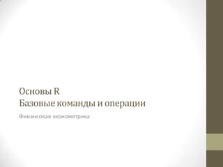 Основы R
Базовые команды и операции
Финансовая эконометрика
 