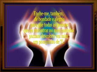Enche-me, também, de bondade e alegria para que todas as pessoas que eu encontrar no meu caminho possam descobrir em mim um pouquinho de Ti. 