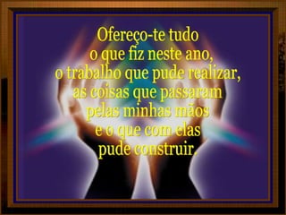 Ofereço-te tudo o que fiz neste ano,  o trabalho que pude realizar, as coisas que passaram pelas minhas mãos e o que com elas pude construir. 