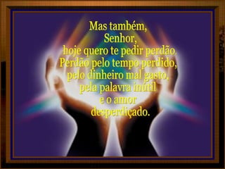 Mas também, Senhor, hoje quero te pedir perdão. Perdão pelo tempo perdido, pelo dinheiro mal gasto, pela palavra inútil e o amor desperdiçado.  