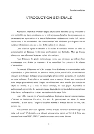 Introduction générale



                  Introduction générale


       Aujourd'hui, Internet se développe de plus en plus et les personnes qui s'y connectent se
sont multipliées de façon considérable. Avec cette croissance, l'ampleur des menaces pour ces
personnes est en augmentation et la sécurité informatique est devenue un besoin vital vis-à-vis
des incidents et des vulnérabilités. Des contres mesures sont nécessaires pour la protection des
systèmes informatiques ainsi que le suivi de l'évolution de ces attaques.
       Cette extension rapide de l'Internet a fait naître de nouveaux horizons en terme de
communication et d'échange bouleversant profondément nos habitudes. Mais ce brusque
changement a vu naître aussi la peur du « pirate informatique».
       Nous définissons les pirates informatiques comme des internautes qui utilisent leurs
connaissances pour défaire ou contourner, à but malveillant, les systèmes et les réseaux
d’informations.
       Ce genre de délinquance sur le Net ne cesse de se développer, et nous entendons parler
aujourd'hui de la cybercriminalité, les pirates se font de plus en plus efficaces, diversifient leurs
stratégies et techniques d'attaques et deviennent plus professionnels que jamais. Ils s'installent
sur notre ordinateur, ils enregistrent nos mots de passe au moment où nous nous connectons à
notre banque pour consulter notre compte, ils utilisent notre carte bancaire pour acheter des
objets sur internet. Il y a aussi ces fausse annonces, les sites piégés. Aujourd'hui les
cybercriminels ne sont plus des jeunes en manque d'autorité, ils sont des techniciens appartenant
à des réseaux mafieux qui font exploser les frontières de l'arnaque facile.
       Leurs cibles peuvent être n’importe quel réseau d’entreprise, des serveurs névralgiques
d’Internet ou institutions éducatives, des sites de gouvernement, ou même de simple
internautes... Ils sont aussi à l’origine d’un certain nombre de menaces tels que les virus, vers,
espions, etc.
       Mais comment arrive-t-on à prendre contrôle de notre ordinateur? Comment copie-t-on
notre code secret? C'est simple, on y introduit un programme espion, un Cheval de Troie sans
que nous le sachions SIMPLEMENT quand nous nous connectons sur internet.


                                                -1-
 