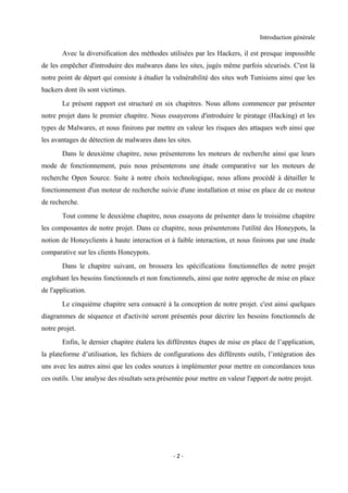 Introduction générale

       Avec la diversification des méthodes utilisées par les Hackers, il est presque impossible
de les empêcher d'introduire des malwares dans les sites, jugés même parfois sécurisés. C'est là
notre point de départ qui consiste à étudier la vulnérabilité des sites web Tunisiens ainsi que les
hackers dont ils sont victimes.
       Le présent rapport est structuré en six chapitres. Nous allons commencer par présenter
notre projet dans le premier chapitre. Nous essayerons d'introduire le piratage (Hacking) et les
types de Malwares, et nous finirons par mettre en valeur les risques des attaques web ainsi que
les avantages de détection de malwares dans les sites.
       Dans le deuxième chapitre, nous présenterons les moteurs de recherche ainsi que leurs
mode de fonctionnement, puis nous présenterons une étude comparative sur les moteurs de
recherche Open Source. Suite à notre choix technologique, nous allons procédé à détailler le
fonctionnement d'un moteur de recherche suivie d'une installation et mise en place de ce moteur
de recherche.
       Tout comme le deuxième chapitre, nous essayons de présenter dans le troisième chapitre
les composantes de notre projet. Dans ce chapitre, nous présenterons l'utilité des Honeypots, la
notion de Honeyclients à haute interaction et à faible interaction, et nous finirons par une étude
comparative sur les clients Honeypots.
       Dans le chapitre suivant, on brossera les spécifications fonctionnelles de notre projet
englobant les besoins fonctionnels et non fonctionnels, ainsi que notre approche de mise en place
de l'application.
       Le cinquième chapitre sera consacré à la conception de notre projet. c'est ainsi quelques
diagrammes de séquence et d'activité seront présentés pour décrire les besoins fonctionnels de
notre projet.
       Enfin, le dernier chapitre étalera les différentes étapes de mise en place de l’application,
la plateforme d’utilisation, les fichiers de configurations des différents outils, l’intégration des
uns avec les autres ainsi que les codes sources à implémenter pour mettre en concordances tous
ces outils. Une analyse des résultats sera présentée pour mettre en valeur l'apport de notre projet.




                                                -2-
 