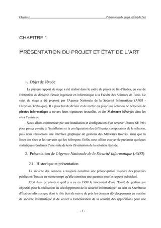 Chapitre 1                                                              Présentation du projet et État de l'art




CHAPITRE 1


Présentation du projet et état de l'art




     1. Objet de l'étude
      Le présent rapport de stage a été réalisé dans le cadre du projet de fin d'études, en vue de
l'obtention du diplôme d'étude ingénieur en informatique à la Faculté des Sciences de Tunis. Le
sujet du stage a été proposé par l'Agence Nationale de la Sécurité Informatique (ANSI -
Direction Technique). Il a pour but de définir et de mettre en place une solution de détection de
pirates informatique à travers leurs signatures textuelles, et des Malwares hébergés dans les
sites Tunisiens.
      Nous allons commencer par une installation et configuration d'un serveur Ubuntu SE 9.04
pour passer ensuite à l'installation et la configuration des différentes composantes de la solution,
puis nous réaliserons une interface graphique de gestions des Malwares trouvés, ainsi que la
listes des sites et les serveurs qui les hébergent. Enfin, nous allons essayer de présenter quelques
statistiques résultants d'une suite de tests d'évaluation de la solution réalisée.

     2. Présentation de l'Agence Nationale de la Sécurité Informatique (ANSI)

        2.1. Historique et présentation
        La sécurité des données a toujours constitué une préoccupation majeure des pouvoirs
publics en Tunisie au même temps qu'elle constitue une garantie pour le respect individuel.
        C'est dans ce contexte qu'il y a eu en 1999 le lancement d'une "Unité de gestion par
objectifs pour la réalisation du développement de la sécurité informatique" au sein du Secrétariat
d'État en informatique dont le rôle était de suivre de près les derniers développements en matière
de sécurité informatique et de veiller à l'amélioration de la sécurité des applications pour une


                                                  -3-
 