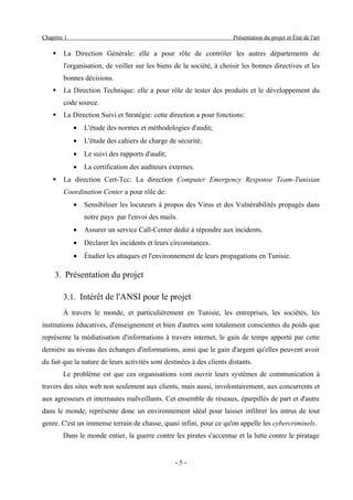Chapitre 1                                                             Présentation du projet et État de l'art

       La Direction Générale: elle a pour rôle de contrôler les autres départements de
        l'organisation, de veiller sur les biens de la société, à choisir les bonnes directives et les
        bonnes décisions.
       La Direction Technique: elle a pour rôle de tester des produits et le développement du
        code source.
       La Direction Suivi et Stratégie: cette direction a pour fonctions:
             •   L'étude des normes et méthodologies d'audit;
             •   L'étude des cahiers de charge de sécurité;
             •   Le suivi des rapports d'audit;
             •   La certification des auditeurs externes.
       La direction Cert-Tcc: La direction Computer Emergency Response Team-Tunisian
        Coordination Center a pour rôle de:
             •   Sensibiliser les locuteurs à propos des Virus et des Vulnérabilités propagés dans
                 notre pays par l'envoi des mails.
             •   Assurer un service Call-Center dédié à répondre aux incidents.
             •   Déclarer les incidents et leurs circonstances.
             •   Étudier les attaques et l'environnement de leurs propagations en Tunisie.

     3. Présentation du projet

        3.1. Intérêt de l'ANSI pour le projet
        À travers le monde, et particulièrement en Tunisie, les entreprises, les sociétés, les
institutions éducatives, d'enseignement et bien d'autres sont totalement conscientes du poids que
représente la médiatisation d'informations à travers internet, le gain de temps apporté par cette
dernière au niveau des échanges d'informations, ainsi que le gain d'argent qu'elles peuvent avoir
du fait que la nature de leurs activités sont destinées à des clients distants.
        Le problème est que ces organisations vont ouvrir leurs systèmes de communication à
travers des sites web non seulement aux clients, mais aussi, involontairement, aux concurrents et
aux agresseurs et internautes malveillants. Cet ensemble de réseaux, éparpillés de part et d'autre
dans le monde, représente donc un environnement idéal pour laisser infiltrer les intrus de tout
genre. C'est un immense terrain de chasse, quasi infini, pour ce qu'on appelle les cybercriminels.
        Dans le monde entier, la guerre contre les pirates s'accentue et la lutte contre le piratage


                                                  -5-
 