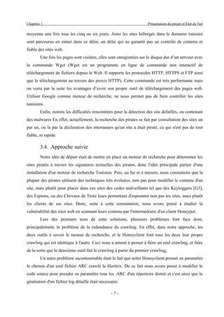 Chapitre 1                                                           Présentation du projet et État de l'art

moyenne une fois tous les cinq ou six jours. Ainsi les sites hébergés dans le domaine tunisien
sont parcourus en entier dans ce délai, un délai qui ne garantit pas un contrôle de contenu et
fiable des sites web.
        Une fois les pages sont visitées, elles sont enregistrées sur le disque dur d’un serveur avec
la commande Wget (Wget est un programme en ligne de commande non interactif de
téléchargement de fichiers depuis le Web. Il supporte les protocoles HTTP, HTTPS et FTP ainsi
que le téléchargement au travers des proxis HTTP). Cette commande est très performante mais
on verra par la suite les avantages d’avoir son propre outil de téléchargement des pages web.
Utiliser Google comme moteur de recherche, ne nous permet pas de bien contrôler les sites
tunisiens.
        Enfin, notons les difficultés rencontrées pour la détection des site défaillés, ou contenant
des malwares En effet, actuellement, la recherche des pirates se fait par consultation des sites un
par un, ou la par la déclaration des internautes qu'un site a était piraté, ce qui n'est pas de tout
fiable, ni rapide.

        3.4. Approche suivie
        Notre idée de départ était de mettre en place un moteur de recherche pour déterminer les
sites piratés à travers les signatures textuelles des pirates, donc l'idée principale partait d'une
installation d'un moteur de recherche Tunisien. Puis, au fur et à mesure, nous constations que la
plupart des pirates utilisent des techniques très évoluées, non pas pour modifier le contenu d'un
site, mais plutôt pour placer dans ces sites des codes malveillants tel que des Keyloggers [G3],
des Espions, ou des Chevaux de Troie leurs permettant d'espionner non pas les sites, mais plutôt
les clients de ses sites. Donc, suite à cette constatation, nous avons pensé à étudier la
vulnérabilité des sites web en scannant leurs contenu par l'intermédiaire d'un client Honeypot.
        Lors des premiers tests de cette solutions, plusieurs problèmes font face dont,
principalement, le problème de la redondance du crawling. En effet, dans notre approche, les
deux outils à savoir le moteur de recherche, et le Honeyclient font tous les deux leur propre
crawling qui est identique à l'autre. Ceci nous a amené à penser à faire un seul crawling, et faire
de la sorte que le deuxième outil fait le crawling à partir du premier crawling,
        Un autre problème incontournable était le fait que notre Honeyclient prenait en paramètre
le chemin d'un seul fichier ARC crawlé la Heritrix. De ce fait nous avons pensé à modifier le
code source pour prendre en paramètre tous les .ARC d'un répertoire donné et c'est ainsi que la
génération d'un fichier log détaillé était nécessaire.

                                                 -7-
 