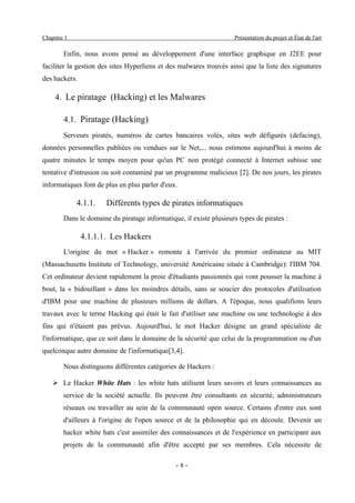 Chapitre 1                                                          Présentation du projet et État de l'art

        Enfin, nous avons pensé au développement d'une interface graphique en J2EE pour
faciliter la gestion des sites Hyperliens et des malwares trouvés ainsi que la liste des signatures
des hackers.

     4. Le piratage (Hacking) et les Malwares

        4.1. Piratage (Hacking)
        Serveurs piratés, numéros de cartes bancaires volés, sites web défigurés (defacing),
données personnelles publiées ou vendues sur le Net,... nous estimons aujourd'hui à moins de
quatre minutes le temps moyen pour qu'un PC non protégé connecté à Internet subisse une
tentative d'intrusion ou soit contaminé par un programme malicieux [2]. De nos jours, les pirates
informatiques font de plus en plus parler d'eux.

             4.1.1.    Différents types de pirates informatiques
        Dans le domaine du piratage informatique, il existe plusieurs types de pirates :

               4.1.1.1. Les Hackers
        L'origine du mot « Hacker » remonte à l'arrivée du premier ordinateur au MIT
(Massachusetts Institute of Technology, université Américaine située à Cambridge): l'IBM 704.
Cet ordinateur devient rapidement la proie d'étudiants passionnés qui vont pousser la machine à
bout, la « bidouillant » dans les moindres détails, sans se soucier des protocoles d'utilisation
d'IBM pour une machine de plusieurs millions de dollars. A l'époque, nous qualifions leurs
travaux avec le terme Hacking qui était le fait d'utiliser une machine ou une technologie à des
fins qui n'étaient pas prévus. Aujourd'hui, le mot Hacker désigne un grand spécialiste de
l'informatique, que ce soit dans le domaine de la sécurité que celui de la programmation ou d'un
quelconque autre domaine de l'informatique[3,4].

        Nous distinguons différentes catégories de Hackers :

    ➢ Le Hacker White Hats : les white hats utilisent leurs savoirs et leurs connaissances au
        service de la société actuelle. Ils peuvent être consultants en sécurité, administrateurs
        réseaux ou travailler au sein de la communauté open source. Certains d'entre eux sont
        d'ailleurs à l'origine de l'open source et de la philosophie qui en découle. Devenir un
        hacker white hats c'est assimiler des connaissances et de l'expérience en participant aux
        projets de la communauté afin d'être accepté par ses membres. Cela nécessite de

                                                -8-
 