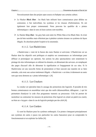 Chapitre 1                                                              Présentation du projet et État de l'art

        l'investissement dans des projets open source et d'adopter une certaine culture.

    ➢ Le Hacker Black Hats : les black hats utilisent leurs connaissances pour défaire ou
        contourner, à but malveillant, les systèmes et les réseaux d'informations. Ils ont
        également leur propre communauté. Nous pouvons les qualifier de « pirates
        informatiques » dans le sens où leurs actions sont nuisibles.

    ➢ Le Hacker Grey Hats : les grey hats sont entre les White Hats et les Black Hats: ils n'ont
        pas de buts nuisibles mais n'hésitent pas à pénétrer certains réseaux ou systèmes de façon
        illégale. Ils cherchent plutôt l'exploit et la renommée.

              4.1.1.2. Les Hacktivistes

        « Hacktivisme » vient de la fusion des mots Hacker et activisme. L'Hacktiviste est un
Hacker dont les objectifs sont politiques et emploie ses connaissances en informatique pour
diffuser et promulguer ses opinions. Ses actions les plus spectaculaires sont notamment le
piratage de sites informatiques en altérant les données, en détournant des serveurs, en remplaçant
des pages d'accueil afin de détourner la signification et l'engagement de ces sites. Si le
Hacktivisme est une nouvelle forme de protestation et bien souvent une manière de se faire
entendre, cela reste une action totalement illégale. « Hacktiviste » est donc évidemment un autre
sens que nous donnons au « pirate informatique » [4].


              4.1.1.3. Les Crackers

        Le cracker est spécialisé dans le cassage des protections des logiciels. Il possède de très
bonnes connaissances en assembleur ainsi que des outils (désassembleur, débogueur…) qui lui
permettent d'analyser le code d'un programme transmis au processeur. Cela lui permet de
neutraliser ou contourner les mesures de protections d'un logiciel en créant un patch (ou crack),
ou bien un « keygen » dans le cas de logiciels protégés par des clefs [4].


              4.1.1.4. Les Carders

        Ce sont les Hackers pour les systèmes embarqués. Ces pirates s'attaquent principalement
aux systèmes de cartes à puces (en particulier les cartes bancaires) pour en comprendre le
fonctionnement et en exploiter les failles [4].



                                                  -9-
 