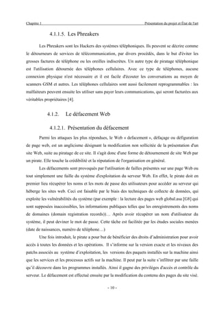 Chapitre 1                                                             Présentation du projet et État de l'art


              4.1.1.5. Les Phreakers

        Les Phreakers sont les Hackers des systèmes téléphoniques. Ils peuvent se décrire comme
le détourneurs de services de télécommunication, par divers procédés, dans le but d'éviter les
grosses factures de téléphone ou les oreilles indiscrètes. Un autre type de piratage téléphonique
est l'utilisation détournée des téléphones cellulaires. Avec ce type de téléphones, aucune
connexion physique n'est nécessaire et il est facile d'écouter les conversations au moyen de
scanners GSM et autres. Les téléphones cellulaires sont aussi facilement reprogrammables : les
malfaiteurs peuvent ensuite les utiliser sans payer leurs communications, qui seront facturées aux
véritables propriétaires [4].


             4.1.2.    Le défacement Web

              4.1.2.1. Présentation du défacement
        Parmi les attaques les plus répondues, le Web « defacement », défaçage ou défiguration
de page web, est un anglicisme désignant la modification non sollicitée de la présentation d'un
site Web, suite au piratage de ce site. Il s'agit donc d'une forme de détournement de site Web par
un pirate. Elle touche la crédibilité et la réputation de l'organisation en général.
        Les défacements sont provoqués par l'utilisation de failles présentes sur une page Web ou
tout simplement une faille du système d'exploitation du serveur Web. En effet, le pirate doit en
premier lieu récupérer les noms et les mots de passe des utilisateurs pour accéder au serveur qui
héberge les sites web. Ceci est faisable par le biais des techniques de collecte de données, qui
exploite les vulnérabilités du système (par exemple : la lecture des pages web global.asa [G8] qui
sont supposées inaccessibles, les informations publiques telles que les enregistrements des noms
de domaines (domain registration records))… Après avoir récupérer un nom d'utilisateur du
système, il peut deviner le mot de passe. Cette tâche est facilitée par les études sociales menées
(date de naissances, numéro de téléphone…)
        Une fois introduit, le pirate a pour but de bénéficier des droits d’administration pour avoir
accès à toutes les données et les opérations. Il s’informe sur la version exacte et les niveaux des
patchs associés au système d’exploitation, les versions des paquets installés sur la machine ainsi
que les services et les processus actifs sur la machine. Il peut par la suite s’infiltrer par une faille
qu’il découvre dans les programmes installés. Ainsi il gagne des privilèges d'accès et contrôle du
serveur. Le défacement est effectué ensuite par la modification du contenu des pages du site visé.

                                                 - 10 -
 