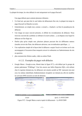 Chapitre 1                                                           Présentation du projet et État de l'art

La plupart du temps, les sites défacés le sont uniquement sur la page d'accueil.


        Une page défacée peut contenir plusieurs éléments :
    •   Un fond uni, qui peut être le seul indice de défacement d'un site; la plupart du temps la
        page d'accueil est blanche ou noire.
    •   Généralement, un simple mot, comme « owned », « hacked » ou bien le pseudonyme du
        défaceur.
    •   Une image est assez souvent présente, et affiche les revendications du défaceur. Nous
        trouvons souvent des symboles se référant à la mort (crânes…), un drapeau sous lequel le
        défaceur est fier d'agir etc.
    •   Parfois plus qu'un simple mot, plusieurs phrases pouvant être de différentes natures
        (insultes envers des États, des défaceurs adverses, une revendication spécifique…).
    •   Une explication simple de la façon dont le défaceur a acquis l'accès en écriture sur le site
        accompagnée à l'occasion d'une moquerie envers le webmestre ou l'administrateur du site
        en question.
    •   plus rarement des fichiers audio, vidéo ou même Flash.

              4.1.2.2. Exemples de pages web défacées
    •   Google Maroc : Google.co.ma, illustré dans la figure N°2, a été défacé par le groupe de
        pirates pakistanais "PAKbugs". Une fois encore une faille d'injection SQL a été utilisée
        chez le registrar domain.ma, les défaceurs ont ensuite accédé au NIC marocain (nic.ma)
        avec les mêmes identifiants d'administrateurs récupérés sur domain.ma afin de modifier
        les serveurs DNS associés au nom de domaine.




                         Avant                                       Après: le 09/05/2009
             Figure N°2 : Google Maroc avant et après le défacement – Le 09/05/2009



                                               - 11 -
 