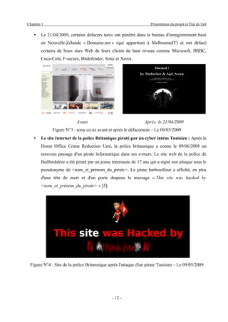 Chapitre 1                                                          Présentation du projet et État de l'art

    •   Le 21/04/2009, certains defacers turcs ont pénétré dans le bureau d'enregistrement basé
        en Nouvelle-Zélande « Domainz.net » (qui appartient à MelbourneIT) et ont défacé
        certains de leurs sites Web de leurs clients de haut niveau comme Microsoft, HSBC,
        Coca-Cola, F-secure, Bitdefender, Sony et Xerox.




                           Avant                                 Après: le 21/04/2009
              Figure N°3 : sony.co.nz avant et après le défacement – Le 09/05/2009
    •   Le site Internet de la police Britanique piraté par un cyber intrus Tunisien : Après le
        Home Office Crime Reduction Unit, la police britannique a connu le 09/06/2008 un
        nouveau passage d'un pirate informatique dans ses e-murs. Le site web de la police de
        Bedfordshire a été piraté par un jeune internaute de 17 ans qui a signé son attaque sous le
        pseudonyme de <nom_et_prénom_du_pirate>. Le jeune barbouilleur a affiché, en plus
        d'une tête de mort et d'un porte drapeau le message « This site was hacked by
        <nom_et_prénom_du_pirate> » [5].




 Figure N°4 : Site de la police Britannique après l'attaque d'un pirate Tunisien – Le 09/05/2009




                                               - 12 -
 