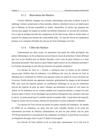 Chapitre 1                                                            Présentation du projet et État de l'art


             4.1.3.    Motivations des Hackers

        Certains affirment s'attaquer aux systèmes informatiques juste pour le plaisir et pour le
challenge. Certains veulent juste se faire connaître, d'autres, cherchent à trouver un emploi parce
que le Hacking est devenu aujourd'hui un métier. Aujourd'hui, les pirates qui attaquent des
serveurs pour gagner de l'argent ou accéder aux données financières ne sont pas très nombreux.
Car ce type de piratage nécessite des compétences de très haut niveau. Dans le monde entier, la
majorité des attaques proviennent des script-kiddies [G4]. Ils n'ont pas besoin de compétences
pointues et se contentent d'installer des chevaux de Troie téléchargés sur le Net.


             4.1.4.    Cibles des Hackers
        Contrairement aux idées reçues, les particuliers font partie des cibles privilégiées des
pirates informatiques car ils ne disposent souvent d'aucun moyen de protection. Certain affirment
que c'est un jeu d'enfant pour un Hacker d'accéder à leurs mots de passe Internet ou à leurs
documents personnels. Mais qu'est-ce qu'un Hacker espère trouver sur un ordinateur personnel ?
Les histoires de piratage ne sont-elles pas réservées aux grandes entreprises?
        Les chevaux de Troie ou « Troyens » constituent pour les pirates un des meilleurs
moyens pour s'infiltrer dans un ordinateur. A la différence des virus, les chevaux de Troie ne
cherchent pas à contaminer les fichiers mais agissent comme un espion au service du pirate qui
l'a envoyé. Cachés derrière une apparence innocente, généralement les images ou des document
PDF, mais aussi des logiciels gratuits, un accélérateur d'affichage ou un jeu, ils contiennent
souvent des logiciels de prise de main à distance qui permettent au pirate de voir toutes les
actions sur les ordinateurs de ses victimes pendant leurs connexion Internet, y compris les mots
de passe tapés à l'écran via les Keyloggers qui permettent d'enregistrer tous caractères saisie par
le clavier. Le pirate prend ainsi le contrôle total de la machine cible : il peut lancer des logiciels,
bouger le curseur, lire les courriers, détruire les documents ou encore redémarrer l'ordinateur.
        Les chevaux de Troie ouvrent aux pirates les portes virtuelles de l'ordinateur. Au nombre
de 65000 sur un ordinateur, ces ports sont des voies virtuelles d'entrée et de sortie des
informations provenant de l'Internet. Généralement, les port les plus utilisés sont les ports
TCP/IP qui permettent la communication des ordinateurs sur Internet, le port 80 qui est consacré
au chargement des pages web et le port 25 dédié à la messagerie.
        Les chevaux de Troie utilisent un de ces ports pour communiquer via le web avec le


                                                - 13 -
 