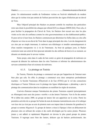 Chapitre 1                                                            Présentation du projet et État de l'art

pirate. Un ralentissement notable de l'ordinateur victime ou l'activité inhabituelle du modem
alors que la victime n'est pas entrain de l'utiliser peuvent être des signes d'infection par un cheval
de Troie.
        Mais l'objectif principal des Hackers en prenant contrôle les machines des particuliers
reste sans doute la possibilité des attaques par rebond [G5] ou attaques DDOS [G6]. Pour cela, et
pour faciliter la propagation du Cheval de Troie, les Hackers font recourt aux sites les plus
visités ou les sites de confiance comme les sites gouvernementaux ou des établissement publics.
Et pour arriver à leurs bout, les Hackers commencent par déterminer les failles dans ces sites afin
d'injecter un virus ou un cheval de Troie dans la page principale des sites. Lors du chargement de
ces sites par un simple internaute, le malware sera télécharger et installer automatiquement et
d'une manière transparente vis à vis de l'internaute. Au bout de quelques jours, le Hacker
construira toute une armé de bots (pouvant atteindre les des millions de bots) et à ce moment, un
désastre est attendu pour le serveur victime.
        Notre projet, entre dans le cadre de lute contre ce genre de propagation de malwares en
essayant de détecter les malwares dans les sites Tunisiens et informer les administrateurs des
serveurs contaminés d'une tel existence de malwares.

             4.1.5.    Le piratage en Tunisie
        En Tunisie, l'histoire du piratage a commencé non pas par l'apparition de l'internet mais
bien plus que cela. En effet, le piratage a commencé avec deux entreprises profondément
touchées : la Société Tunisienne d'Électricité et de Gaz (STEG) par le vol des connections
électriques et Tunisie Télécom avec le piratage des lignes téléphoniques « phreaking » puis le
piratage des communication dans les taxiphones en modifiant les règles de taxations.
        L'arrivée d'internet marque l'introduction des pirates Tunisiens expatrié (principalement
en Allemagne) mais aussi des jeunes « newbie » et des lamers Tunisiens. Vers la fin des années
90 et début des années 2000, un groupe de lamers fait son apparition sur la scène. Parmi les
premières activités de ce groupe fut l'achat du nom de domaine tunisietelecom.com et le rediriger
vers leur site (ce n'est pas un acte de piraterie mais son impact dans le domaine fut grandiose) le
groupe se nomme Magattack. Ce groupe de lamers a réussi à l'époque à faire un défacement de
plusieurs sites en utilisant des scripts et des outils développés par les autres pirates. Plusieurs
jeunes y ont adhéré et rapidement Magattack est devenu le plus grand groupe de pirates
Tunisiens. Il regroupe aussi bien des lamers, defacers que de hackers professionnels, des


                                                - 14 -
 