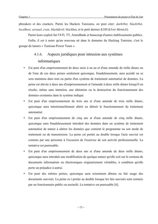 Chapitre 1                                                           Présentation du projet et État de l'art

phreakers et des crackers. Parmi les Hackers Tunisiens, on peut citer: darkr0ot, blackr0ot,
localhost, azraael, yvan, blackdevil, blackhat, et le petit dernier K3M (k3vin Metnick).
        Parmi leurs exploit fut l'ATI, TT, AmenBank et beaucoup d'autres établissements publics.
        Enfin, il est à noter qu'un nouveau né dans le domaine du Hacking Tunisien, c'est le
groupe de lamers « Tunisian Power Team ».

             4.1.6.    Aspects juridiques pour intrusion aux systèmes
               informatiques
    •   Est puni d'un emprisonnement de deux mois à un an et d'une amende de mille dinars ou
        de l'une de ces deux peines seulement quiconque, frauduleusement, aura accédé ou se
        sera maintenu dans tout ou partie d'un système de traitement automatisé de données. La
        peine est élevée à deux ans d'emprisonnement et l'amende à deux mille dinars lorsqu'il en
        résulte, même sans intention, une altération ou la destruction du fonctionnement des
        données existantes dans le système indiqué.
    •   Est puni d'un emprisonnement de trois ans et d'une amende de trois mille dinars,
        quiconque aura intentionnellement altéré ou détruit le fonctionnement du traitement
        automatisé.
    •   Est puni d'un emprisonnement de cinq ans et d'une amende de cinq mille dinars,
        quiconque aura frauduleusement introduit des données dans un système de traitement
        automatisé de nature à altérer les données que contient le programme ou son mode de
        traitement ou de transmission. La peine est portée au double lorsque l'acte susvisé est
        commis par une personne à l'occasion de l'exercice de son activité professionnelle. La
        tentative est punissable.
    •   Est puni d'un emprisonnement de deux ans et d'une amende de deux mille dinars,
        quiconque aura introduit une modification de quelque nature qu'elle soit sur le contenu de
        documents informatisés ou électroniques originairement véritables, à condition qu'elle
        porte un préjudice à autrui.
    •   Est puni des mêmes peines, quiconque aura sciemment détenu ou fait usage des
        documents susvisés. La peine es t portée au double lorsque les fais susvisés sont commis
        par un fonctionnaire public ou assimilé. La tentative est punissable [6].




                                               - 15 -
 