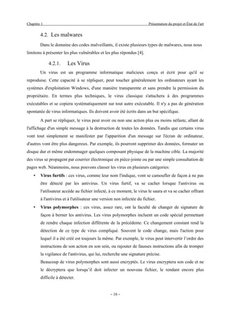 Chapitre 1                                                              Présentation du projet et État de l'art


        4.2. Les malwares
        Dans le domaine des codes malveillants, il existe plusieurs types de malwares, nous nous
limitons à présenter les plus vulnérables et les plus répondus [4].

             4.2.1.     Les Virus
        Un virus est un programme informatique malicieux conçu et écrit pour qu'il se
reproduise. Cette capacité à se répliquer, peut toucher généralement les ordinateurs ayant les
systèmes d'exploitation Windows, d'une manière transparente et sans prendre la permission du
propriétaire. En termes plus techniques, le virus classique s'attachera à des programmes
exécutables et se copiera systématiquement sur tout autre exécutable. Il n'y a pas de génération
spontanée de virus informatiques. Ils doivent avoir été écrits dans un but spécifique.
        A part se répliquer, le virus peut avoir ou non une action plus ou moins néfaste, allant de
l'affichage d'un simple message à la destruction de toutes les données. Tandis que certains virus
vont tout simplement se manifester par l'apparition d'un message sur l'écran de ordinateur,
d'autres vont être plus dangereux. Par exemple, ils pourront supprimer des données, formater un
disque dur et même endommager quelques composant physique de la machine cible. La majorité
des virus se propagent par courrier électronique en pièce-jointe ou par une simple consultation de
pages web. Néanmoins, nous pouvons classer les virus en plusieurs catégories:
    •   Virus furtifs : ces virus, comme leur nom l'indique, vont se camoufler de façon à ne pas
        être détecté par les antivirus. Un virus furtif, va se cacher lorsque l'antivirus ou
        l'utilisateur accède au fichier infecté, à ce moment, le virus le saura et va se cacher offrant
        à l'antivirus et à l'utilisateur une version non infectée du fichier.
    •   Virus polymorphes : ces virus, assez rare, ont la faculté de changer de signature de
        façon à berner les antivirus. Les virus polymorphes incluent un code spécial permettant
        de rendre chaque infection différente de la précédente. Ce changement constant rend la
        détection de ce type de virus compliqué. Souvent le code change, mais l'action pour
        lequel il a été créé est toujours la même. Par exemple, le virus peut intervertir l’ordre des
        instructions de son action en son sein, ou rajouter de fausses instructions afin de tromper
        la vigilance de l'antivirus, qui lui, recherche une signature précise.
        Beaucoup de virus polymorphes sont aussi encryptés. Le virus encryptera son code et ne
        le décryptera que lorsqu’il doit infecter un nouveau fichier, le rendant encore plus
        difficile à détecter.


                                                 - 16 -
 