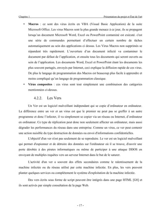 Chapitre 1                                                           Présentation du projet et État de l'art

    •   Macros : ce sont des virus écrits en VBA (Visual Basic Application) de la suite
        Microsoft Office. Les virus Macros sont la plus grande menace à ce jour, ils se propagent
        lorsqu’un document Microsoft Word, Excel ou PowerPoint contaminé est exécuté. c'est
        une série de commandes permettant d’effectuer un certain nombre de tâches
        automatiquement au sein des applications ci dessus. Les Virus Macros non supprimés se
        répandent très rapidement. L’ouverture d’un document infecté va contaminer le
        document par défaut de l’application, et ensuite tous les documents qui seront ouverts au
        sein de l’application. Les documents Word, Excel et PowerPoint étant les documents les
        plus souvent partagés, envoyés par Internet, ceci explique la diffusion rapide de ces virus.
        De plus le langage de programmation des Macros est beaucoup plus facile à apprendre et
        moins compliqué qu’un langage de programmation classique.
    •   Virus composites : ces virus sont tout simplement une combinaison des catégories
        mentionnées ci-dessus.

             4.2.2.    Les Vers
        Un Ver est un logiciel malveillant indépendant qui se copie d’ordinateur en ordinateur.
La différence entre un ver et un virus est que le premier ne peut pas se greffer à un autre
programme et donc l’infecter, il va simplement se copier via un réseau ou Internet, d’ordinateur
en ordinateur. Ce type de réplication peut donc non seulement affecter un ordinateur, mais aussi
dégrader les performances du réseau dans une entreprise. Comme un virus, ce ver peut contenir
une action nuisible du type destruction de données ou envoi d'informations confidentielles.
        L'objectif d'un ver n'est pas seulement de se reproduire. Le ver est un logiciel malveillant
qui permet d'espionner et de détruire des données sur l'ordinateur où il se trouve, d'ouvrir une
porte dérobée à des pirates informatiques ou même de participer à une attaque DDOS en
envoyant de multiples requêtes vers un serveur Internet dans le but de le saturer.

        L'activité d'un ver a souvent des effets secondaires comme le ralentissement de la
machine infectée ou du réseau utilisé par cette machine infectée. En plus, les vers peuvent
planter quelques services ou complètement le système d'exploitation de la machine infectée.

        Des vers écrits sous forme de script peuvent être intégrés dans une page HTML [G8] et
ils sont activés par simple consultation de la page Web.




                                               - 17 -
 