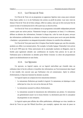 Chapitre 1                                                              Présentation du projet et État de l'art


             4.2.3.     Les Chevaux de Troie
        Un Cheval de Troie est un programme en apparence légitime mais conçu pour exécuter
d'une façon cachée vis à vis de l'utilisateur des actions au profil du pirate. Leur nom vient du
fameux Cheval de Troie de la Grèce antique, offert en cadeau, mais qui en fait avait pour but de
causer la ruine et la destruction de la ville ayant reçu ce cheval en bois.
        Un Cheval de Troie sur un ordinateur est un programme exécutable indépendant présenté
comme ayant une action précise. Néanmoins lorsque ce programme est lancé, il va détourner,
diffuser ou détruire des informations, formater le disque dur, voler les mots de passe, envoyer
des informations confidentielles au créateur via Internet ou encore pour ouvrir une porte dérobée
« backdoor » qui permettra à un attaquant de prendre à distance le contrôle d'un ordinateur.
        Un Cheval de Troie peut aussi être à l'origine d'une bombe logique qui, une fois exécutée,
produira ses effets à un moment précis. Par exemple, la bombe logique Tchernobyl s'est activée
le 26 avril 1999 (jour du 13ème anniversaire de la catastrophe nucléaire en Bulgarie), mais la
bombe peut également attendre une combinaison de touches bien précise de la part de
l'utilisateur pour se déclencher ou attendre qu'un fichier s'exécute. Le choix des programmeurs
quant à son déclenchement est sans limite.

             4.2.4.     Les Spywares
        Un spyware, ou logiciel espion, est un logiciel malveillant qui s'installe dans un
ordinateur dans le but de collecter et transférer des informations sur l'environnement dans lequel
il s'est installé, très souvent sans que l'utilisateur n'en ait connaissance. Après la collecte
d'informations, le Spyware transmet les données au pirate.
        Un logiciel espion est composé de trois mécanismes distincts :

        ◦ Le mécanisme d'infection qui installe le logiciel. Ce mécanisme est identique à celui
             utilisé par les virus, les vers ou les chevaux de Troie.

        ◦ Le mécanisme assurant la collecte d'information.

        ◦ Le mécanisme assurant la transmission des informations aux pirates. Ce mécanisme
             est généralement assuré via le réseau Internet. La destination peut être le concepteur
             du programme ou une entreprise.

        Le logiciel espion peut afficher des offres publicitaires, télécharger un virus, installer un
cheval de Troie (ce que fait WhenU.SaveNow, par exemple), capturer des mots de passe en

                                                 - 18 -
 