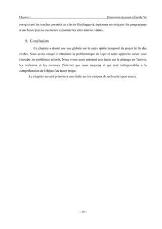 Chapitre 1                                                            Présentation du projet et État de l'art

enregistrant les touches pressées au clavier (keyloggers), espionner ou exécuter les programmes
à une heure précise ou encore espionner les sites internet visités.


     5. Conclusion
             Ce chapitre a donné une vue globale sur le cadre spatial temporel du projet de fin des
études. Nous avons essayé d’introduire la problématique du sujet et notre approche suivie pour
résoudre les problèmes relevés, Nous avons aussi présenté une étude sur le piratage en Tunisie,
les malwares et les menaces d'internet que nous risquons et qui sont indispensables à la
compréhension de l'objectif de notre projet.
        Le chapitre suivant présentera une étude sur les moteurs de recherche open source.




                                                - 19 -
 